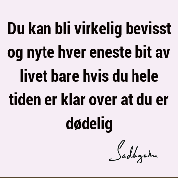 Du kan bli virkelig bevisst og nyte hver eneste bit av livet bare hvis du hele tiden er klar over at du er dø