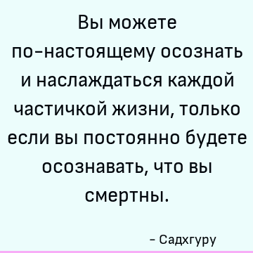 Вы можете по-настоящему осознать и наслаждаться каждой частичкой жизни, только если вы постоянно будете осознавать, что вы смертны