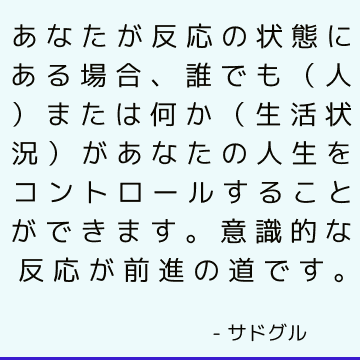 あなたが反応の状態にある場合、誰でも（人）または何か（生活状況）があなたの人生をコントロールすることができます。 意識的な反応が前進の道です。