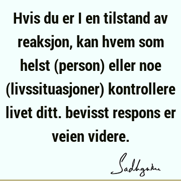 Hvis du er i en tilstand av reaksjon, kan hvem som helst (person) eller noe (livssituasjoner) kontrollere livet ditt. bevisst respons er veien