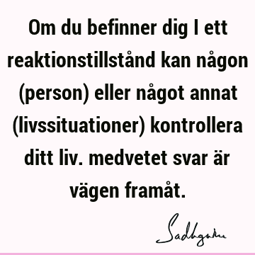 Om du befinner dig i ett reaktionstillstånd kan någon (person) eller något annat (livssituationer) kontrollera ditt liv. medvetet svar är vägen framå