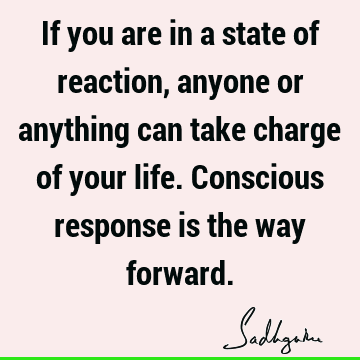 If you are in a state of reaction, anyone or anything can take charge of your life. Conscious response is the way