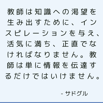 教師は知識への渇望を生み出すために、インスピレーションを与え、活気に満ち、正直でなければなりません。教師は単に情報を伝達するだけではいけません。