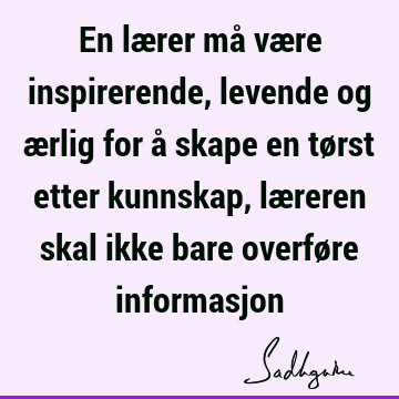 En lærer må være inspirerende, levende og ærlig for å skape en tørst etter kunnskap, læreren skal ikke bare overføre