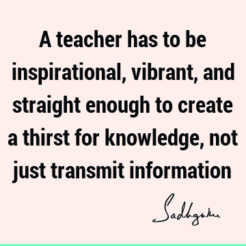A teacher has to be inspirational, vibrant, and straight enough to create a thirst for knowledge, not just transmit