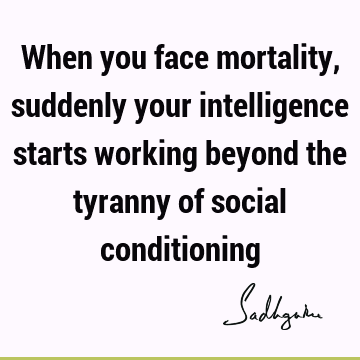 When you face mortality, suddenly your intelligence starts working beyond the tyranny of social