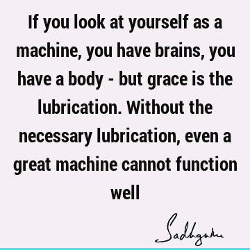 If you look at yourself as a machine, you have brains, you have a body - but grace is the lubrication. Without the necessary lubrication, even a great machine