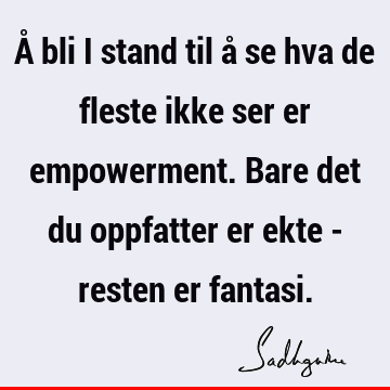 Å bli i stand til å se hva de fleste ikke ser er empowerment. Bare det du oppfatter er ekte - resten er