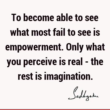 To become able to see what most fail to see is empowerment. Only what you perceive is real - the rest is
