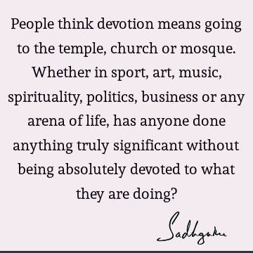 People think devotion means going to the temple, church or mosque. Whether in sport, art, music, spirituality, politics, business or any arena of life, has