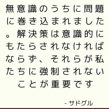 無意識のうちに問題に巻き込まれました。 解決策は意識的にもたらされなければならず、それらが私たちに強制されないことが重要です