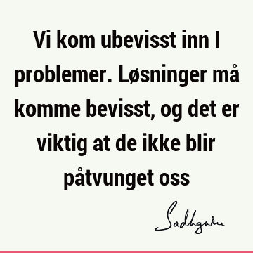 Vi kom ubevisst inn i problemer. Løsninger må komme bevisst, og det er viktig at de ikke blir påtvunget