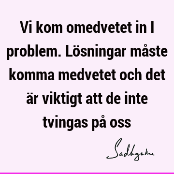 Vi kom omedvetet in i problem. Lösningar måste komma medvetet och det är viktigt att de inte tvingas på