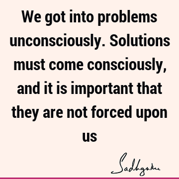 We got into problems unconsciously. Solutions must come consciously, and it is important that they are not forced upon