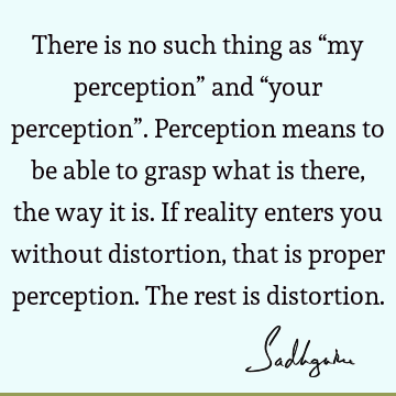 There is no such thing as “my perception” and “your perception”. Perception means to be able to grasp what is there, the way it is. If reality enters you