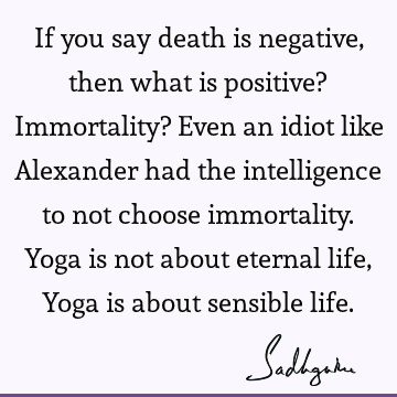 If you say death is negative, then what is positive? Immortality? Even an idiot like Alexander had the intelligence to not choose immortality. Yoga is not