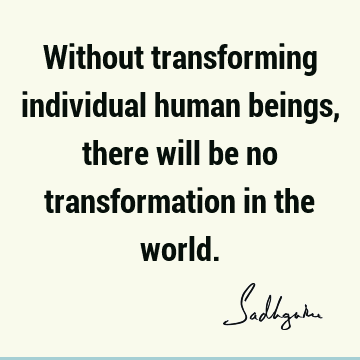 Without transforming individual human beings, there will be no transformation in the
