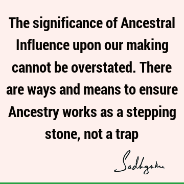 The significance of Ancestral Influence upon our making cannot be overstated. There are ways and means to ensure Ancestry works as a stepping stone, not a