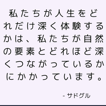 私たちが人生をどれだけ深く体験するかは、私たちが自然の要素とどれほど深くつながっているかにかかっています。