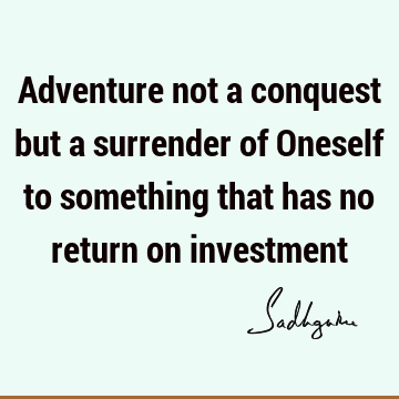 Adventure not a conquest but a surrender
of Oneself to something that
has no return on