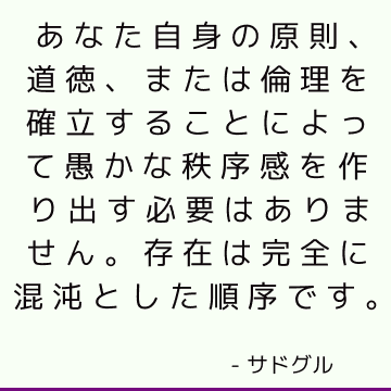 あなた自身の原則、道徳、または倫理を確立することによって愚かな秩序感を作り出す必要はありません。 存在は完全に混沌とした順序です。