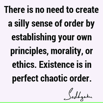 There is no need to create a silly sense of order by establishing your own principles, morality, or ethics. Existence is in perfect chaotic
