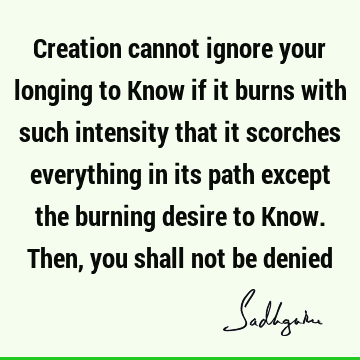 Creation cannot ignore your longing to Know if it burns with such intensity that it scorches everything in its path except the burning desire to Know. Then,