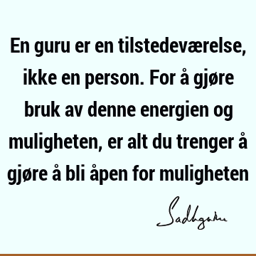 En guru er en tilstedeværelse, ikke en person. For å gjøre bruk av denne energien og muligheten, er alt du trenger å gjøre å bli åpen for