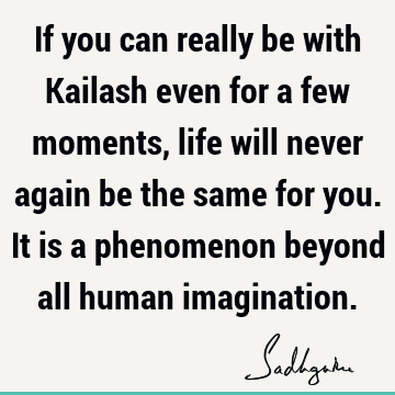 If you can really be with Kailash even for a few moments, life will never again be the same for you. It is a phenomenon beyond all human