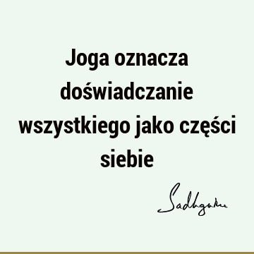 Joga oznacza doświadczanie wszystkiego jako części