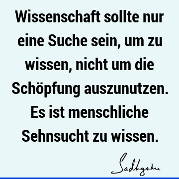 Wissenschaft sollte nur eine Suche sein, um zu wissen, nicht um die Schöpfung auszunutzen. Es ist menschliche Sehnsucht zu