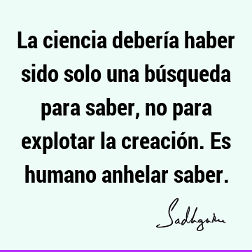 La ciencia debería haber sido solo una búsqueda para saber, no para explotar la creación. Es humano anhelar