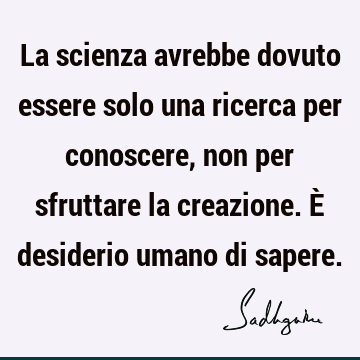 La scienza avrebbe dovuto essere solo una ricerca per conoscere, non per sfruttare la creazione. È desiderio umano di