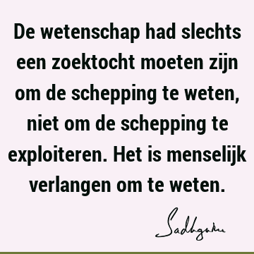 De wetenschap had slechts een zoektocht moeten zijn om de schepping te weten, niet om de schepping te exploiteren. Het is menselijk verlangen om te