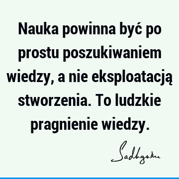 Nauka powinna być po prostu poszukiwaniem wiedzy, a nie eksploatacją stworzenia. To ludzkie pragnienie