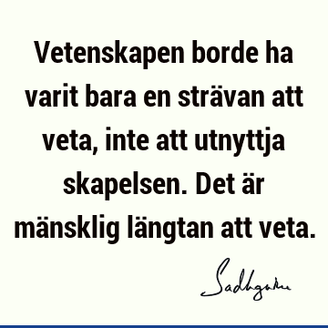 Vetenskapen borde ha varit bara en strävan att veta, inte att utnyttja skapelsen. Det är mänsklig längtan att