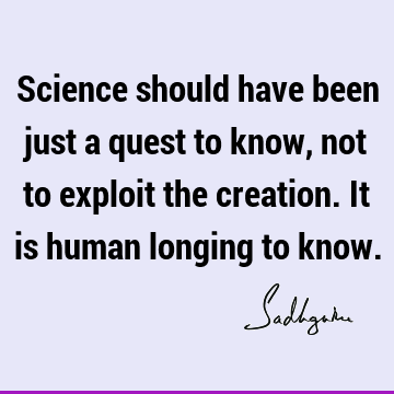 Science should have been just a quest to know, not to exploit the creation. It is human longing to