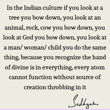In the Indian culture if you look at a tree you bow down, you look at an animal, rock, cow you bow down, you look at God you bow down, you look at a man/ woman/