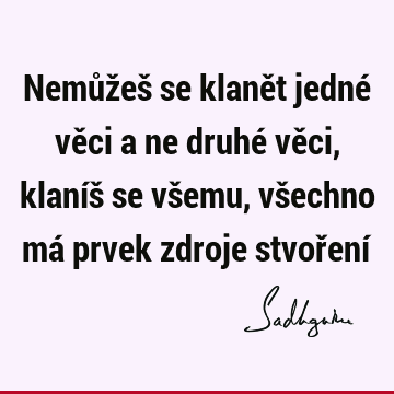 Nemůžeš se klanět jedné věci a ne druhé věci, klaníš se všemu, všechno má prvek zdroje stvoření