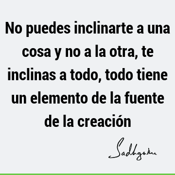 No puedes inclinarte a una cosa y no a la otra, te inclinas a todo, todo tiene un elemento de la fuente de la creació