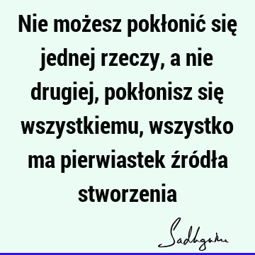 Nie możesz pokłonić się jednej rzeczy, a nie drugiej, pokłonisz się wszystkiemu, wszystko ma pierwiastek źródła