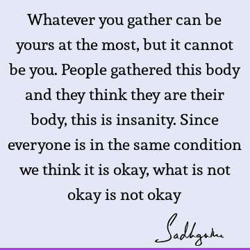 Whatever you gather can be yours at the most, but it cannot be you. People gathered this body and they think they are their body, this is insanity. Since