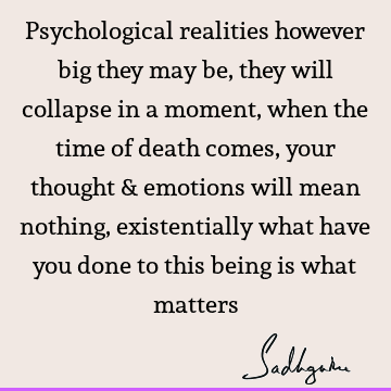 Psychological realities however big they may be, they will collapse in a moment, when the time of death comes, your thought & emotions will mean nothing,