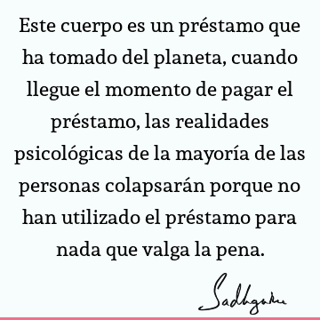 Este cuerpo es un préstamo que ha tomado del planeta, cuando llegue el momento de pagar el préstamo, las realidades psicológicas de la mayoría de las personas