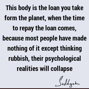This body is the loan you take form the planet, when the time to repay the loan comes, because most people have made nothing of it except thinking rubbish,