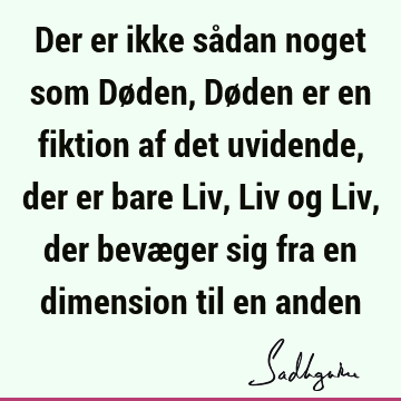 Der er ikke sådan noget som Døden, Døden er en fiktion af det uvidende, der er bare Liv, Liv og Liv, der bevæger sig fra en dimension til en