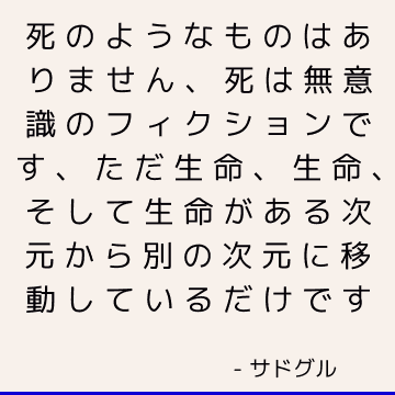 死のようなものはありません、死は無意識のフィクションです、ただ生命、生命、そして生命がある次元から別の次元に移動しているだけです