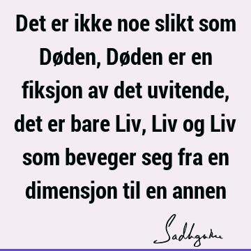 Det er ikke noe slikt som Døden, Døden er en fiksjon av det uvitende, det er bare Liv, Liv og Liv som beveger seg fra en dimensjon til en