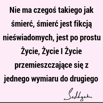 Nie ma czegoś takiego jak śmierć, śmierć jest fikcją nieświadomych, jest po prostu Życie, Życie i Życie przemieszczające się z jednego wymiaru do