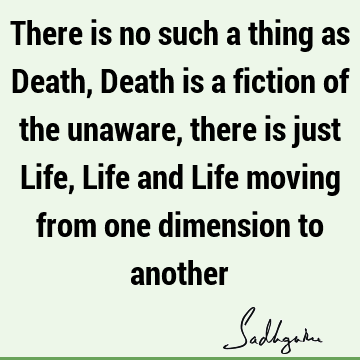 There is no such a thing as Death, Death is a fiction of the unaware, there is just Life, Life and Life moving from one dimension to